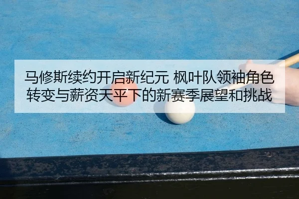 马修斯续约开启新纪元 枫叶队领袖角色转变与薪资天平下的新赛季展望和挑战